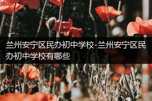 兰州安宁区民办初中学校-兰州安宁区民办初中学校有哪些