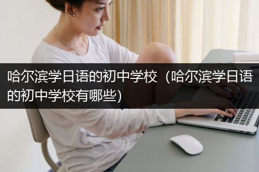 哈尔滨学日语的初中学校（哈尔滨学日语的初中学校有哪些）