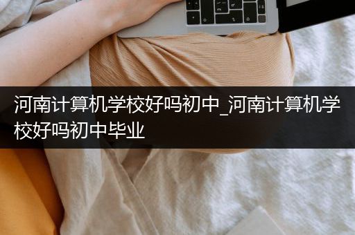 河南计算机学校好吗初中_河南计算机学校好吗初中毕业