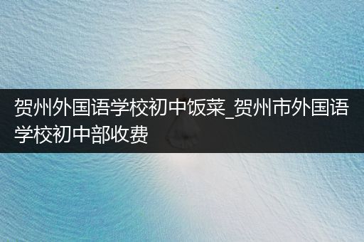 贺州外国语学校初中饭菜_贺州市外国语学校初中部收费