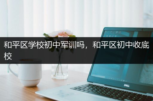 和平区学校初中军训吗，和平区初中收底校