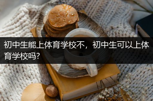 初中生能上体育学校不，初中生可以上体育学校吗?