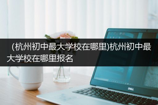 （杭州初中最大学校在哪里)杭州初中最大学校在哪里报名