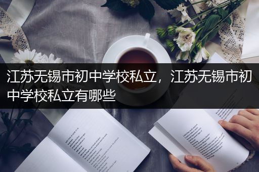 江苏无锡市初中学校私立，江苏无锡市初中学校私立有哪些