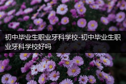 初中毕业生职业牙科学校-初中毕业生职业牙科学校好吗