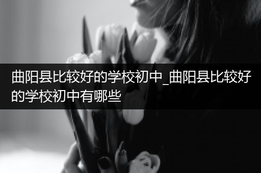 曲阳县比较好的学校初中_曲阳县比较好的学校初中有哪些