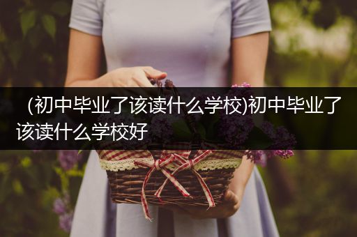 （初中毕业了该读什么学校)初中毕业了该读什么学校好