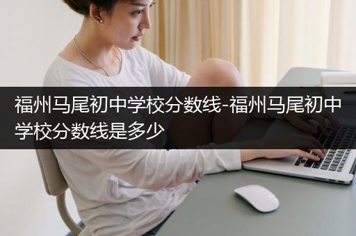 福州马尾初中学校分数线-福州马尾初中学校分数线是多少