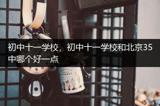 初中十一学校，初中十一学校和北京35中哪个好一点