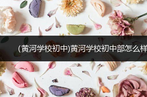（黄河学校初中)黄河学校初中部怎么样