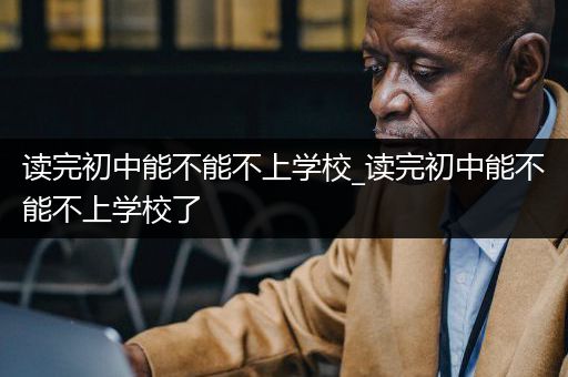 读完初中能不能不上学校_读完初中能不能不上学校了