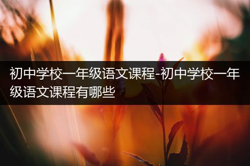 初中学校一年级语文课程-初中学校一年级语文课程有哪些