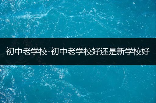 初中老学校-初中老学校好还是新学校好