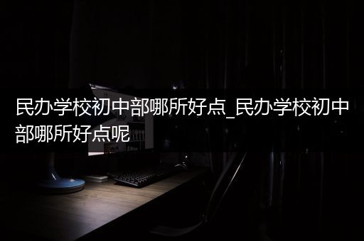 民办学校初中部哪所好点_民办学校初中部哪所好点呢