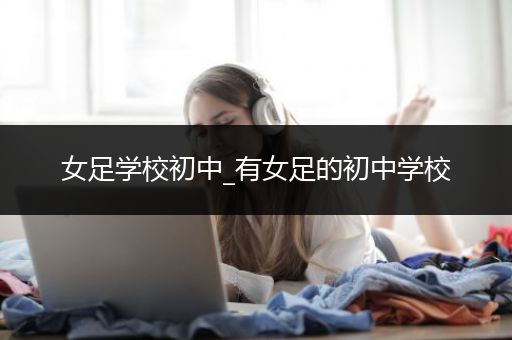 女足学校初中_有女足的初中学校