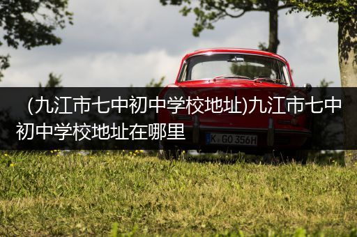 （九江市七中初中学校地址)九江市七中初中学校地址在哪里