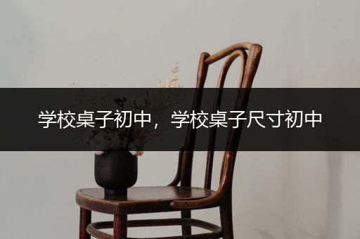 学校桌子初中，学校桌子尺寸初中