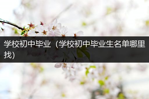 学校初中毕业（学校初中毕业生名单哪里找）