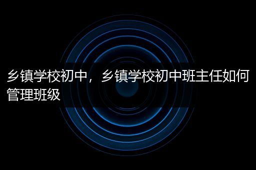 乡镇学校初中，乡镇学校初中班主任如何管理班级